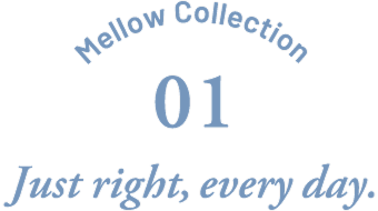 Mellow Collection 01 Just right,every day.
